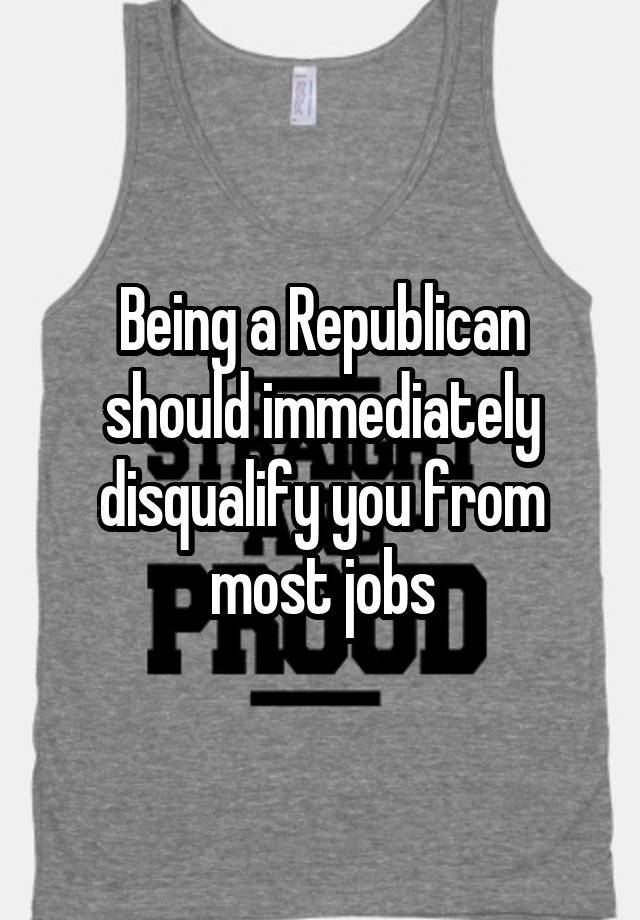 Being a Republican should immediately disqualify you from most jobs