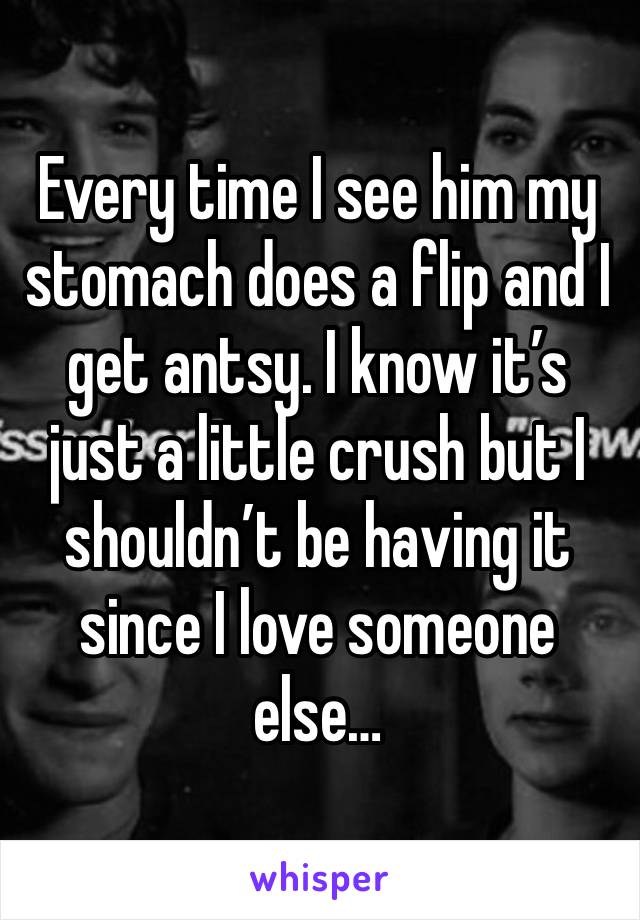 Every time I see him my stomach does a flip and I get antsy. I know it’s just a little crush but I shouldn’t be having it since I love someone else…