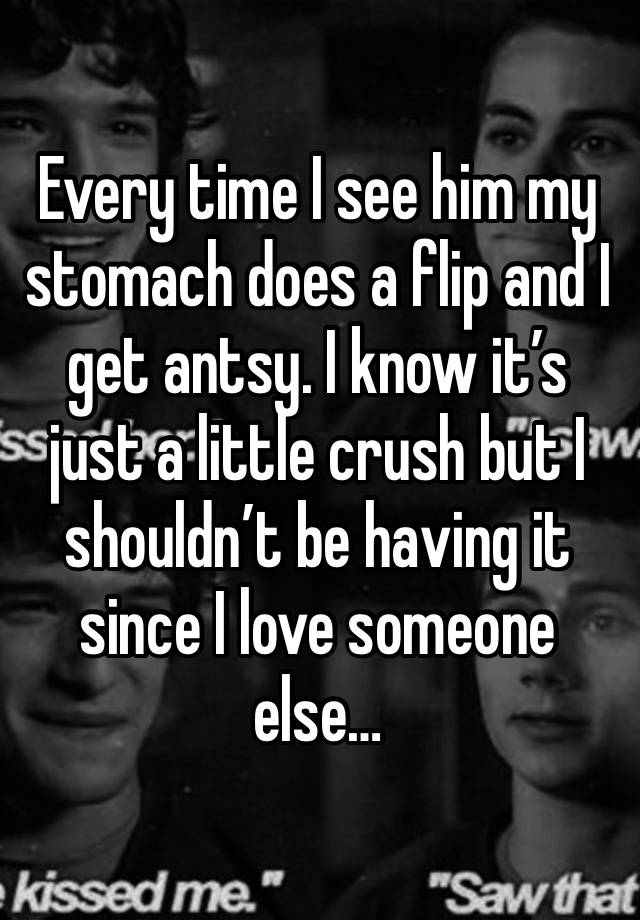 Every time I see him my stomach does a flip and I get antsy. I know it’s just a little crush but I shouldn’t be having it since I love someone else…