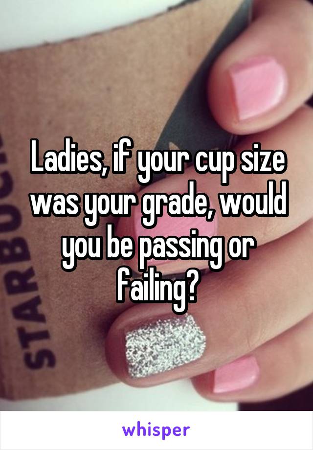 Ladies, if your cup size was your grade, would you be passing or failing?