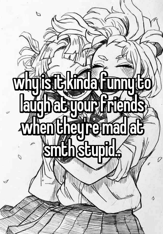 why is it kinda funny to laugh at your friends when they're mad at smth stupid..