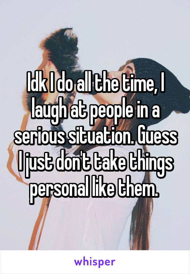 Idk I do all the time, I laugh at people in a serious situation. Guess I just don't take things personal like them. 