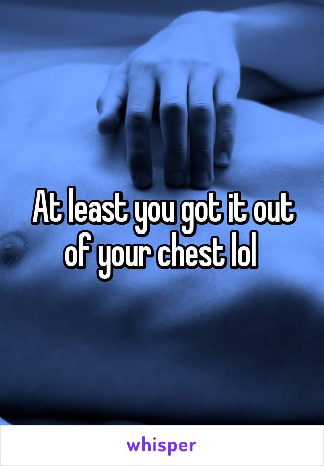 At least you got it out of your chest lol 