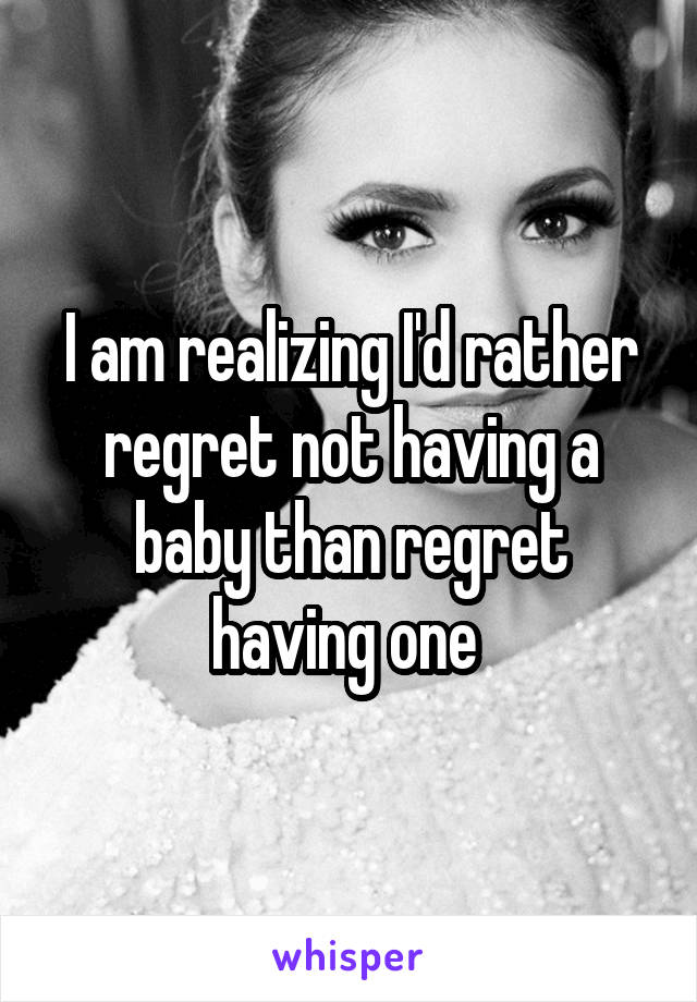 I am realizing I'd rather regret not having a baby than regret having one 