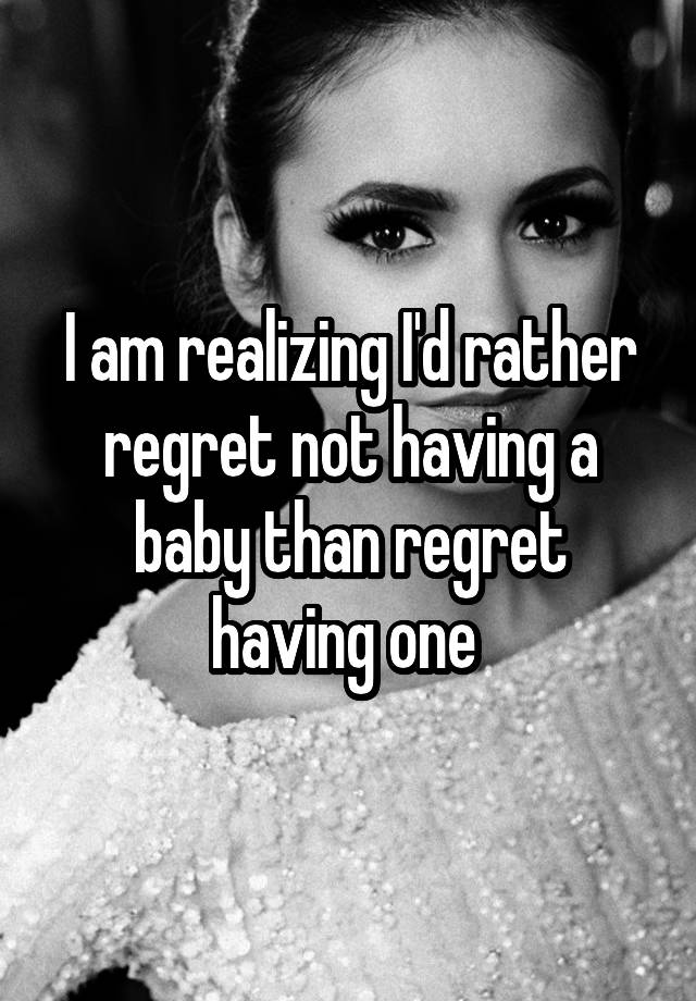 I am realizing I'd rather regret not having a baby than regret having one 