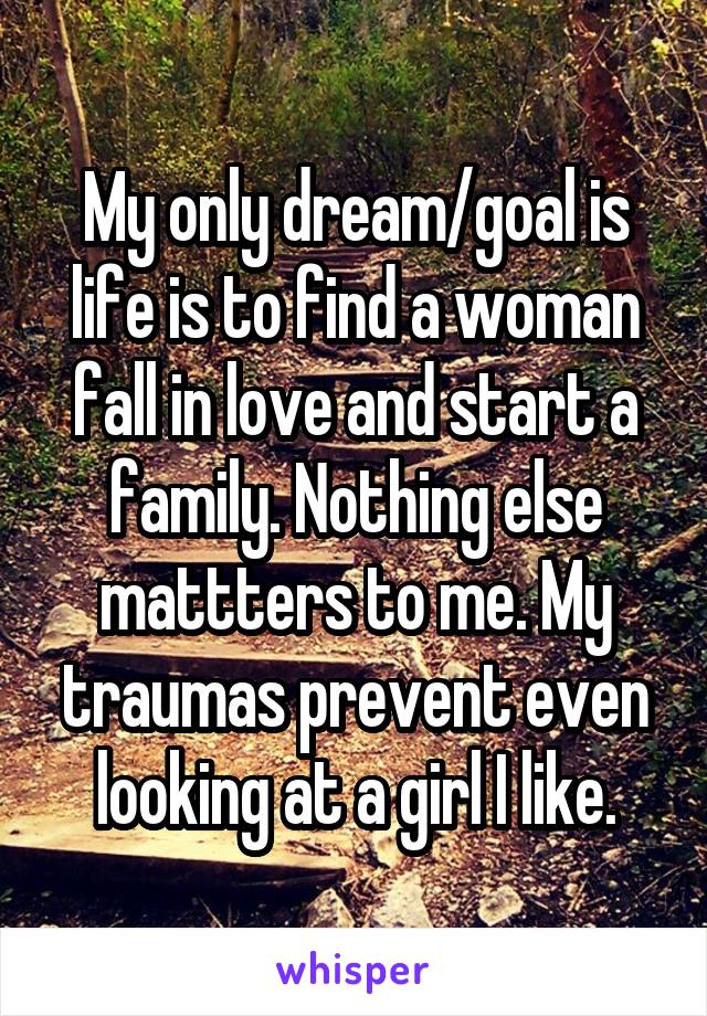 My only dream/goal is life is to find a woman fall in love and start a family. Nothing else mattters to me. My traumas prevent even looking at a girl I like.