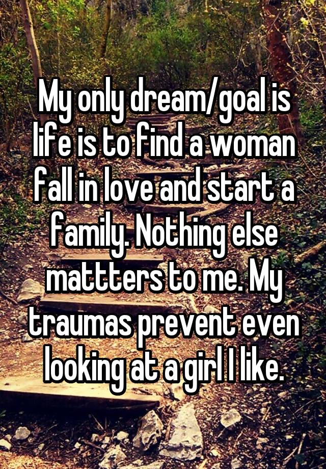 My only dream/goal is life is to find a woman fall in love and start a family. Nothing else mattters to me. My traumas prevent even looking at a girl I like.