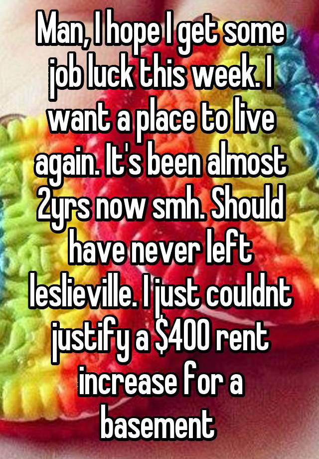 Man, I hope I get some job luck this week. I want a place to live again. It's been almost 2yrs now smh. Should have never left leslieville. I just couldnt justify a $400 rent increase for a basement 