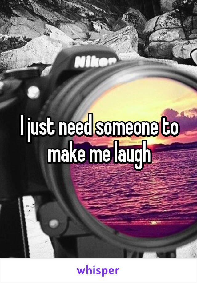 I just need someone to make me laugh