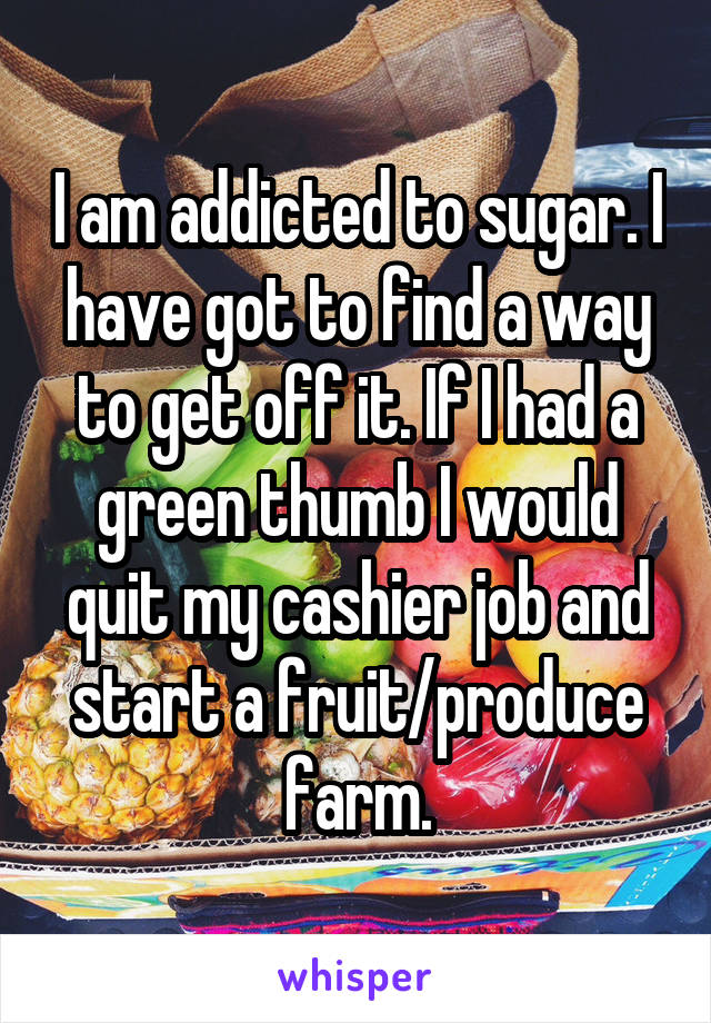 I am addicted to sugar. I have got to find a way to get off it. If I had a green thumb I would quit my cashier job and start a fruit/produce farm.