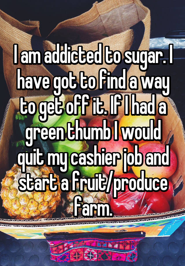 I am addicted to sugar. I have got to find a way to get off it. If I had a green thumb I would quit my cashier job and start a fruit/produce farm.