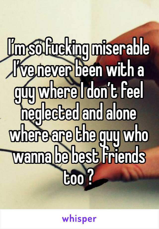 I’m so fucking miserable I’ve never been with a guy where I don’t feel neglected and alone where are the guy who wanna be best friends too ?