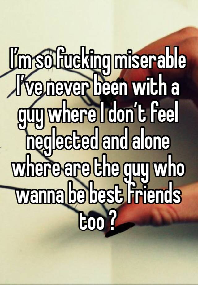 I’m so fucking miserable I’ve never been with a guy where I don’t feel neglected and alone where are the guy who wanna be best friends too ?