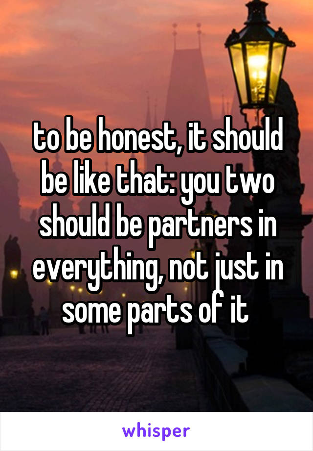 to be honest, it should be like that: you two should be partners in everything, not just in some parts of it 