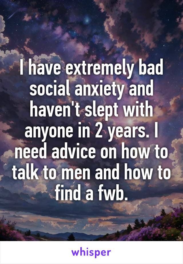 I have extremely bad social anxiety and haven't slept with anyone in 2 years. I need advice on how to talk to men and how to find a fwb.