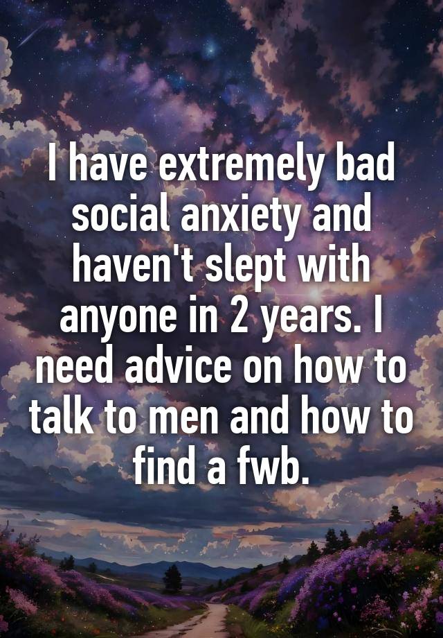 I have extremely bad social anxiety and haven't slept with anyone in 2 years. I need advice on how to talk to men and how to find a fwb.