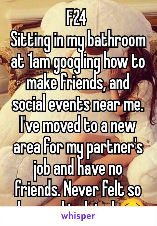 F24 
Sitting in my bathroom at 1am googling how to make friends, and social events near me. I've moved to a new area for my partner's job and have no friends. Never felt so alone and isolated 😥