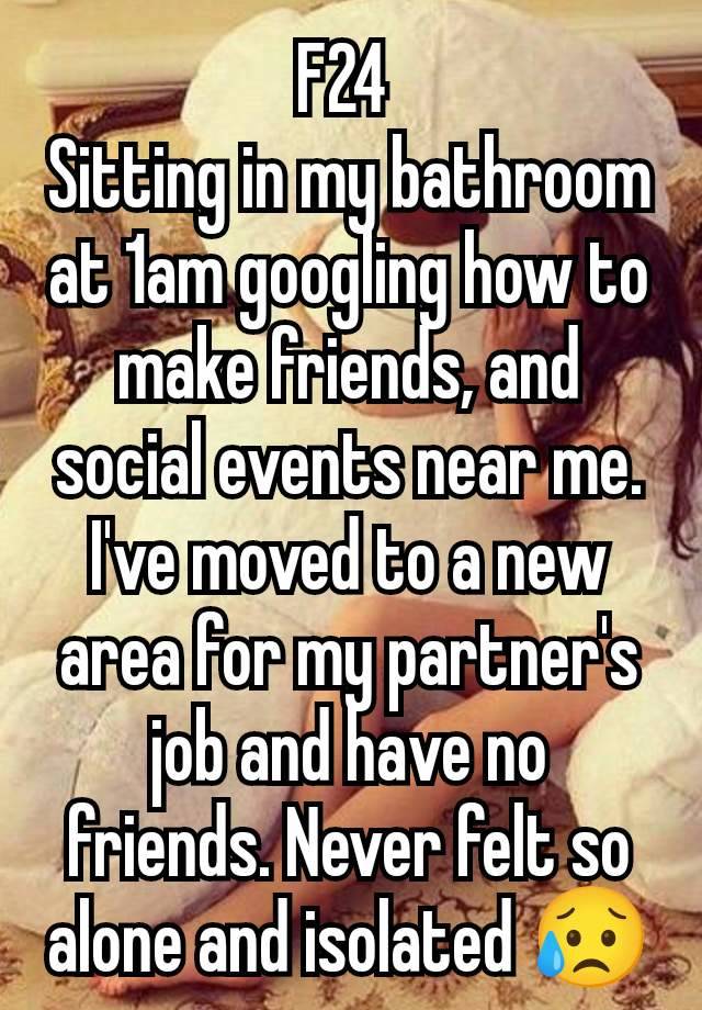 F24 
Sitting in my bathroom at 1am googling how to make friends, and social events near me. I've moved to a new area for my partner's job and have no friends. Never felt so alone and isolated 😥