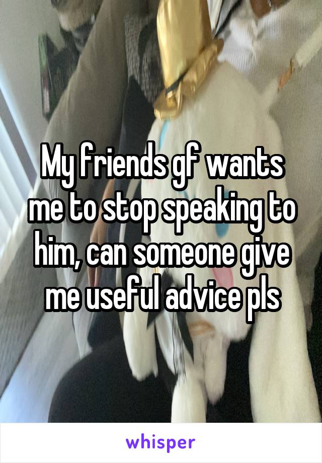 My friends gf wants me to stop speaking to him, can someone give me useful advice pls