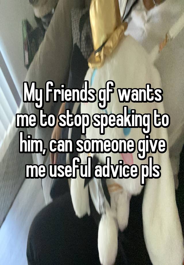 My friends gf wants me to stop speaking to him, can someone give me useful advice pls