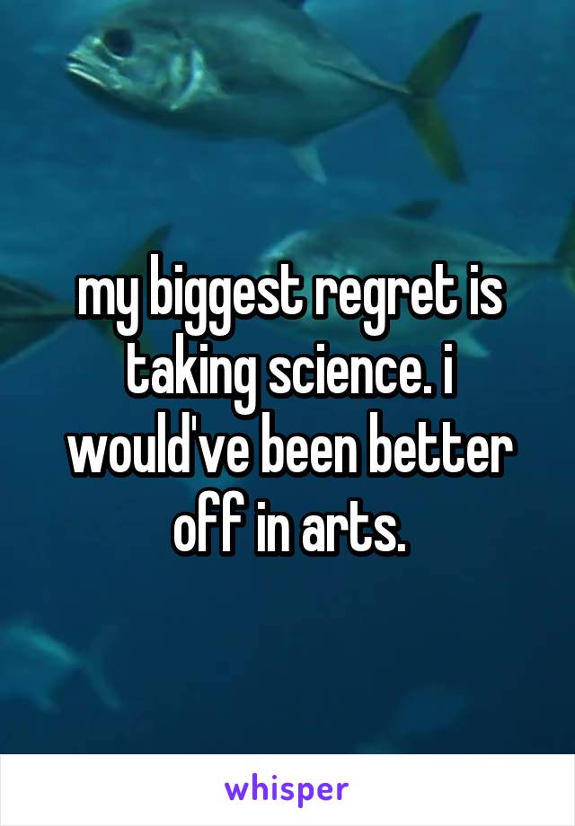 my biggest regret is taking science. i would've been better off in arts.