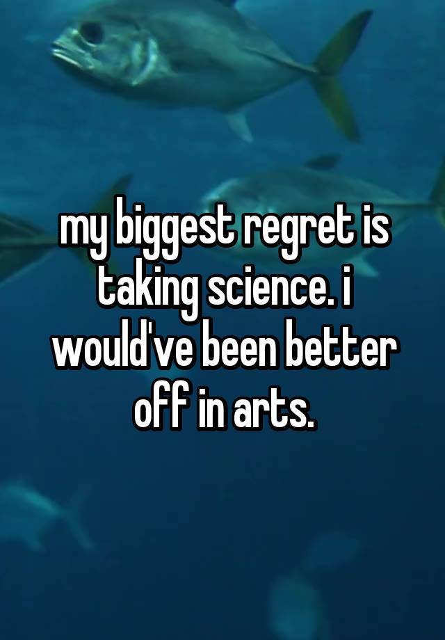 my biggest regret is taking science. i would've been better off in arts.