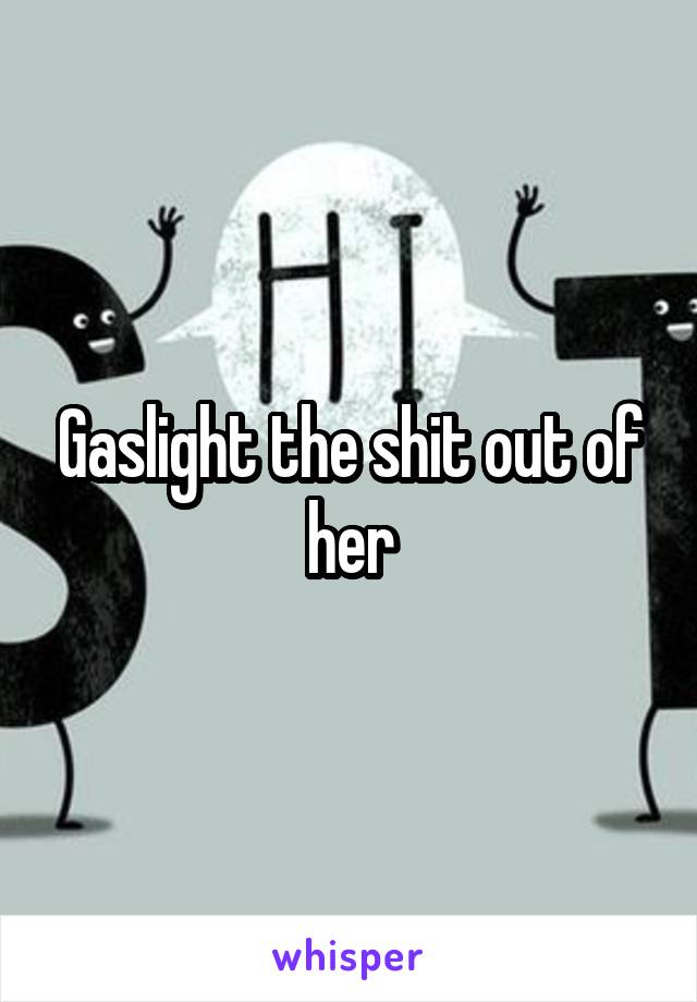 Gaslight the shit out of her