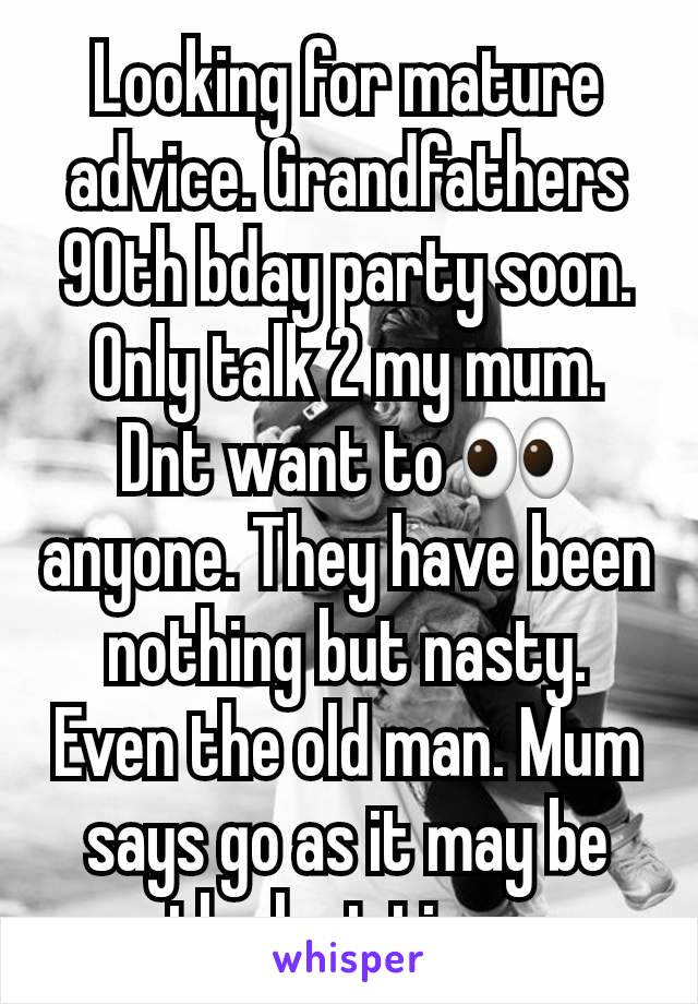 Looking for mature advice. Grandfathers 90th bday party soon. Only talk 2 my mum. Dnt want to 👀  anyone. They have been nothing but nasty. Even the old man. Mum says go as it may be the last time.