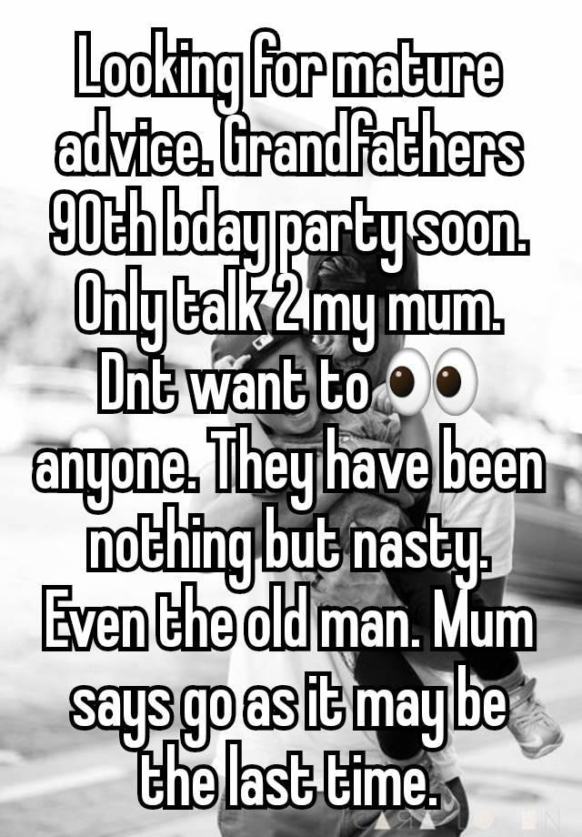 Looking for mature advice. Grandfathers 90th bday party soon. Only talk 2 my mum. Dnt want to 👀  anyone. They have been nothing but nasty. Even the old man. Mum says go as it may be the last time.