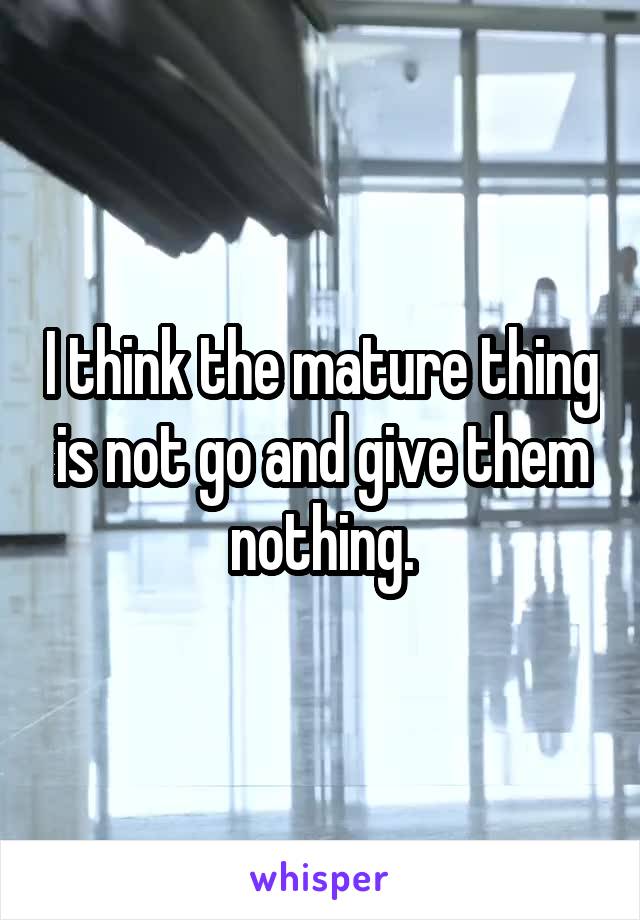 I think the mature thing is not go and give them nothing.