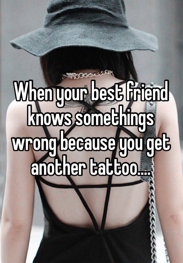 When your best friend knows somethings wrong because you get another tattoo….