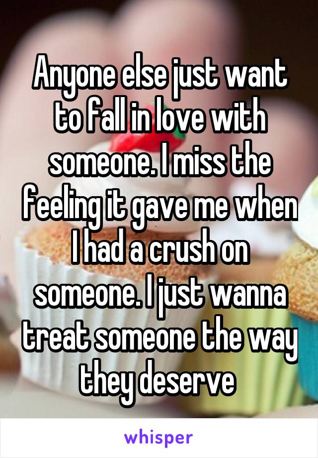 Anyone else just want to fall in love with someone. I miss the feeling it gave me when I had a crush on someone. I just wanna treat someone the way they deserve 