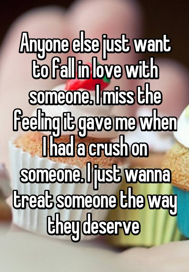 Anyone else just want to fall in love with someone. I miss the feeling it gave me when I had a crush on someone. I just wanna treat someone the way they deserve 