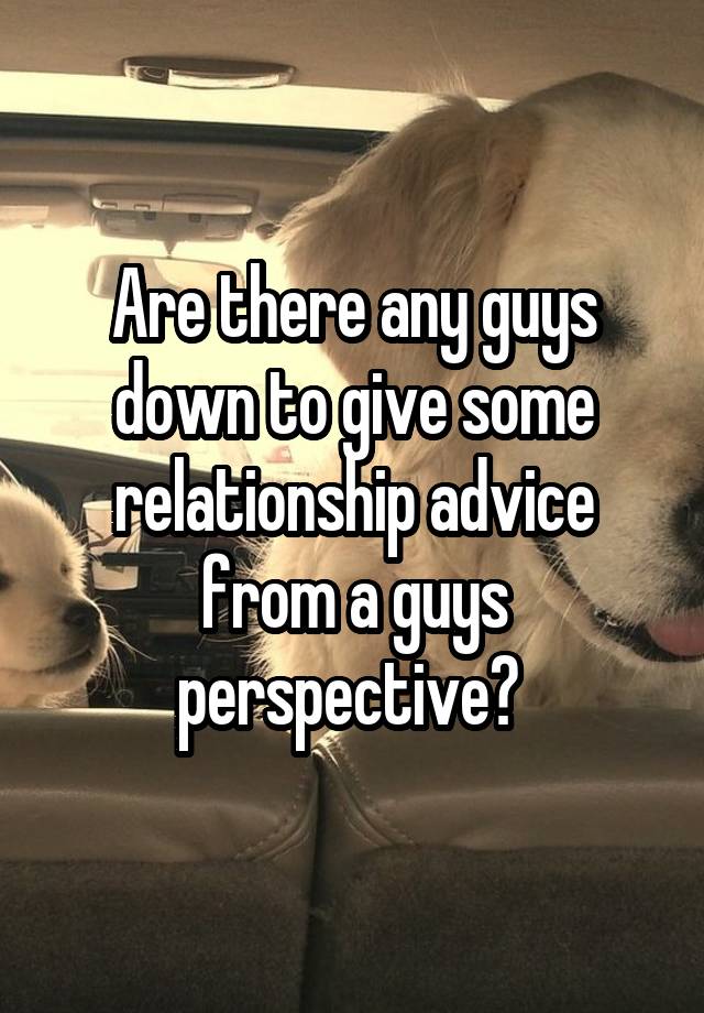 Are there any guys down to give some relationship advice from a guys perspective? 