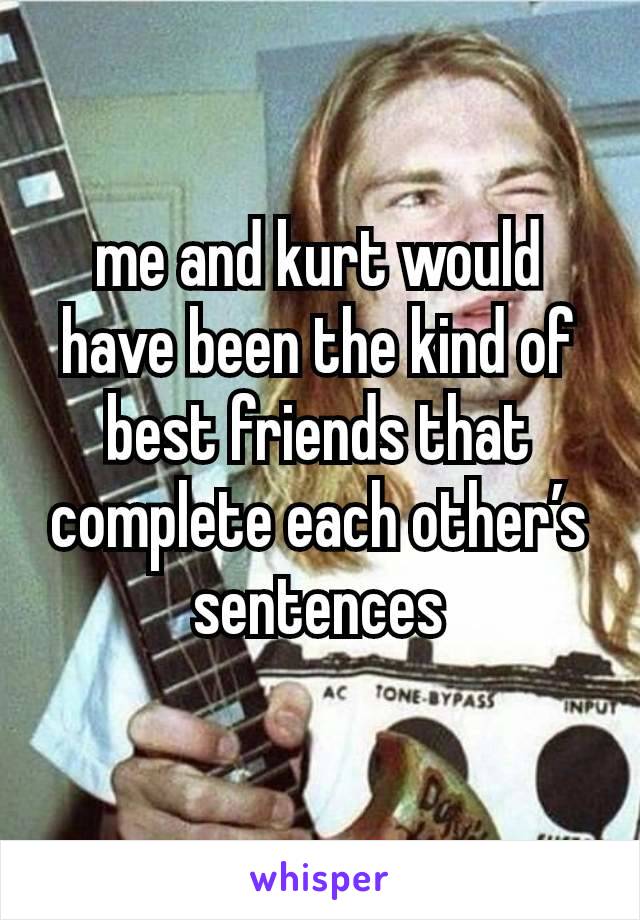 me and kurt would have been the kind of best friends that complete each other’s sentences