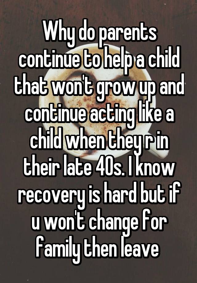 Why do parents continue to help a child that won't grow up and continue acting like a child when they r in their late 40s. I know recovery is hard but if u won't change for family then leave 