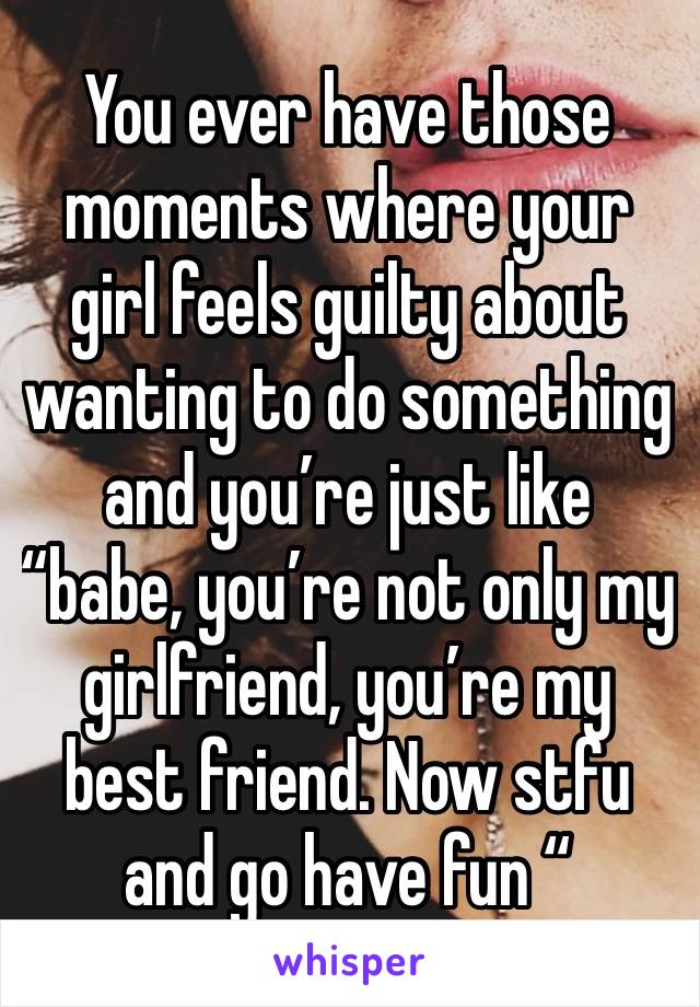 You ever have those moments where your girl feels guilty about wanting to do something and you’re just like “babe, you’re not only my girlfriend, you’re my best friend. Now stfu and go have fun “