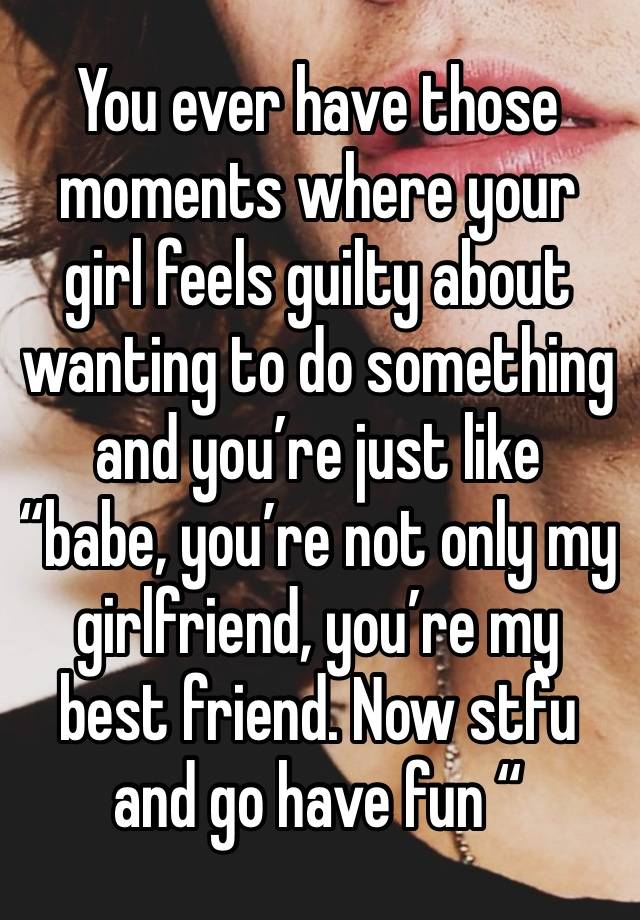 You ever have those moments where your girl feels guilty about wanting to do something and you’re just like “babe, you’re not only my girlfriend, you’re my best friend. Now stfu and go have fun “