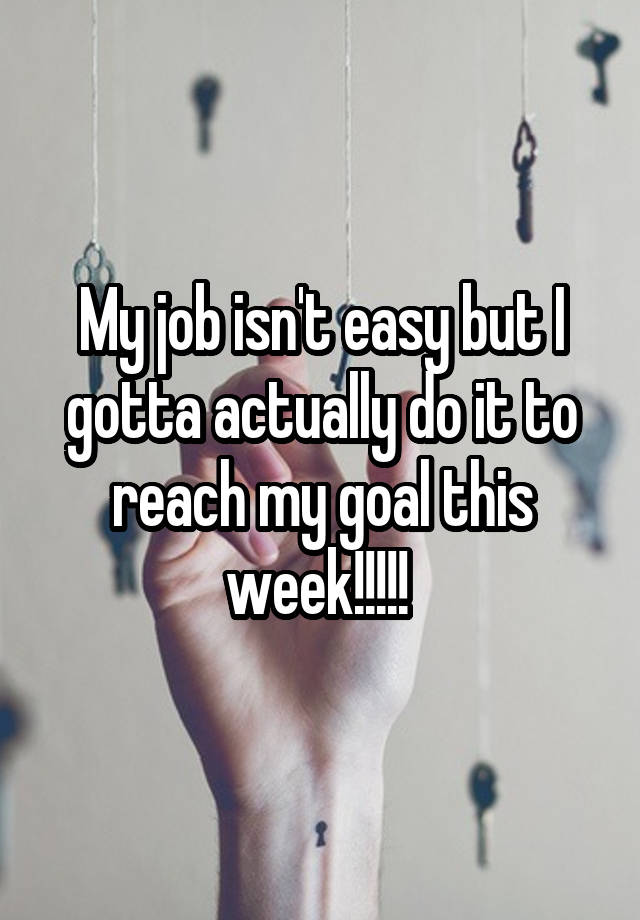 My job isn't easy but I gotta actually do it to reach my goal this week!!!!! 