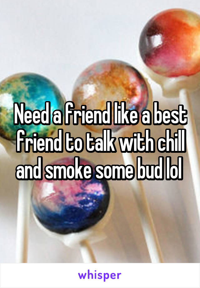 Need a friend like a best friend to talk with chill and smoke some bud lol 