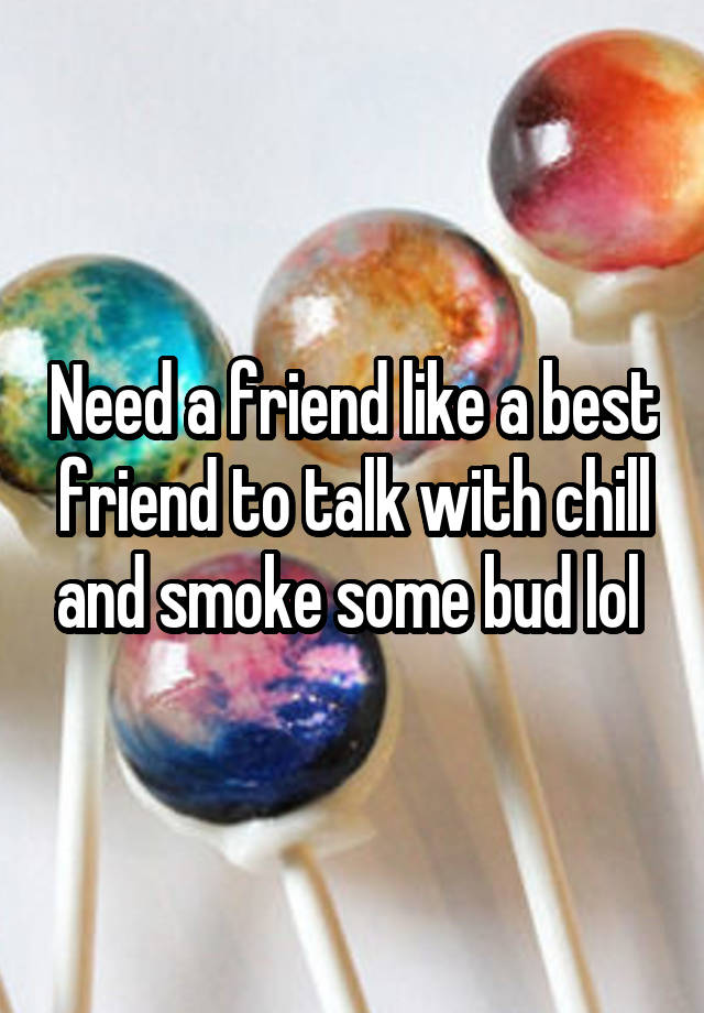 Need a friend like a best friend to talk with chill and smoke some bud lol 