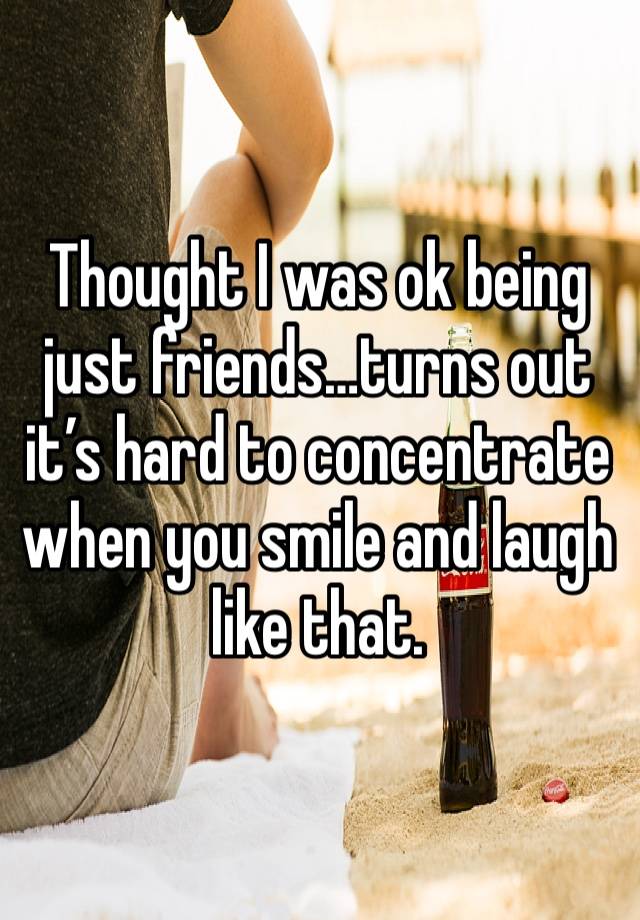 Thought I was ok being just friends…turns out it’s hard to concentrate when you smile and laugh like that. 