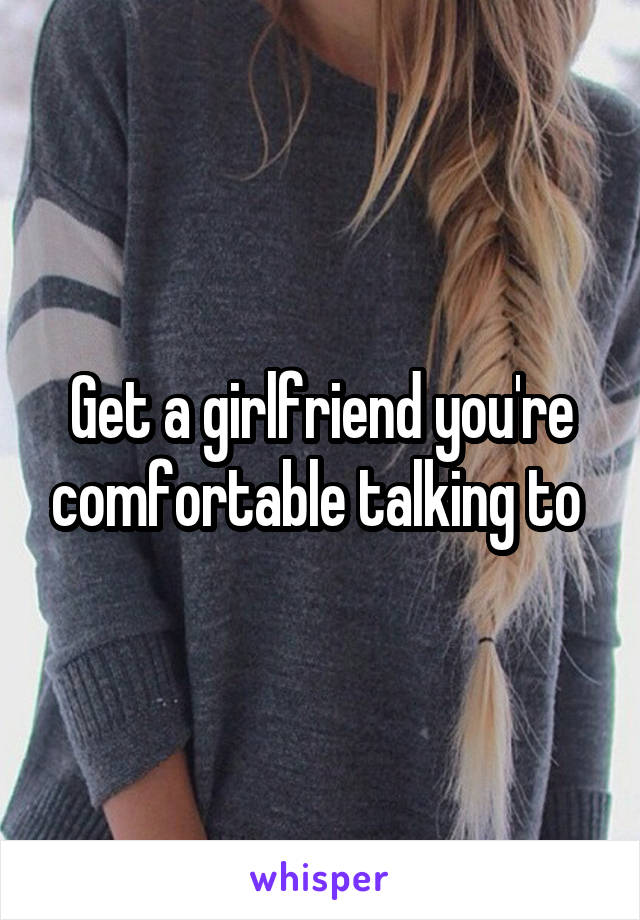 Get a girlfriend you're comfortable talking to 