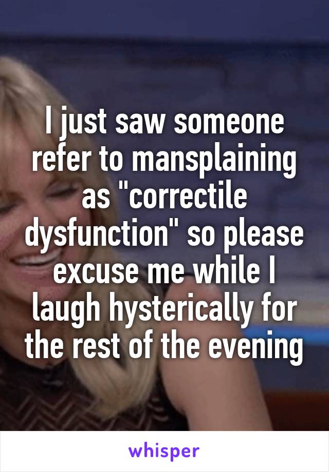 I just saw someone refer to mansplaining as "correctile dysfunction" so please excuse me while I laugh hysterically for the rest of the evening