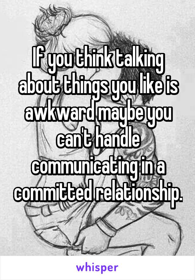 If you think talking about things you like is awkward maybe you can't handle communicating in a committed relationship. 