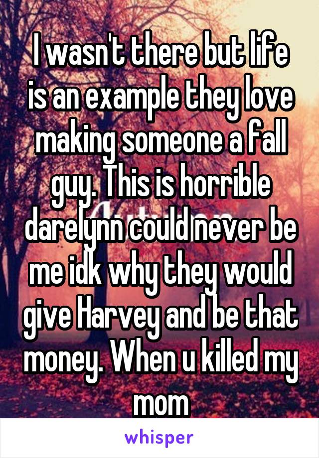 I wasn't there but life is an example they love making someone a fall guy. This is horrible darelynn could never be me idk why they would give Harvey and be that money. When u killed my mom