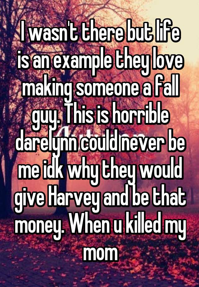 I wasn't there but life is an example they love making someone a fall guy. This is horrible darelynn could never be me idk why they would give Harvey and be that money. When u killed my mom