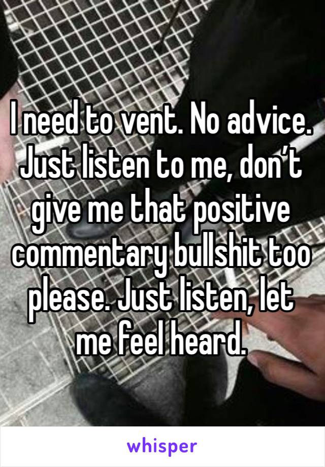 I need to vent. No advice. Just listen to me, don’t give me that positive commentary bullshit too please. Just listen, let me feel heard. 