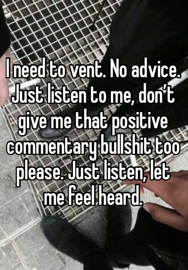 I need to vent. No advice. Just listen to me, don’t give me that positive commentary bullshit too please. Just listen, let me feel heard. 