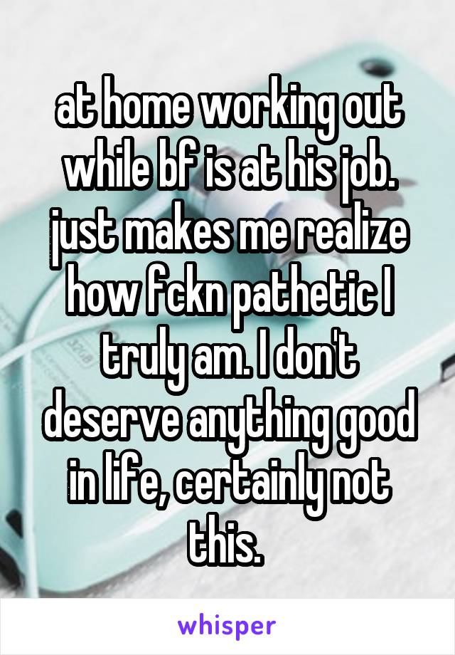 at home working out while bf is at his job. just makes me realize how fckn pathetic I truly am. I don't deserve anything good in life, certainly not this. 